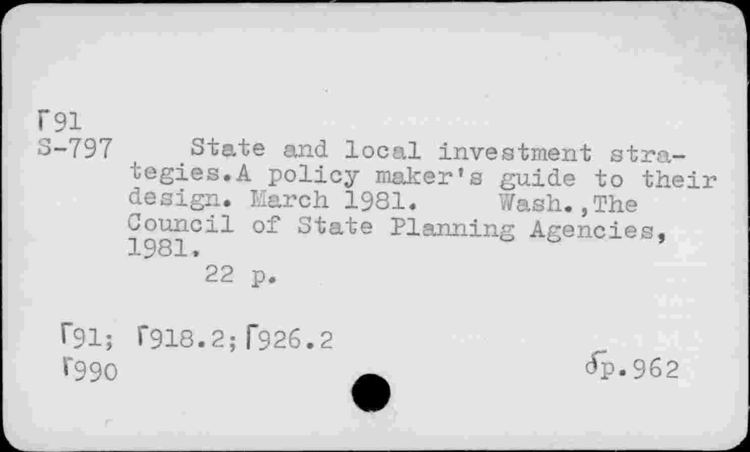 ﻿P91
S-797
rgi;
V990
State and local investment strategies. A policy maker’s guide to their design. March 1981.	Wash.,The
1981°^^	Planning Agencies,
*22 p.
T918.2; T926.2
(fp.962